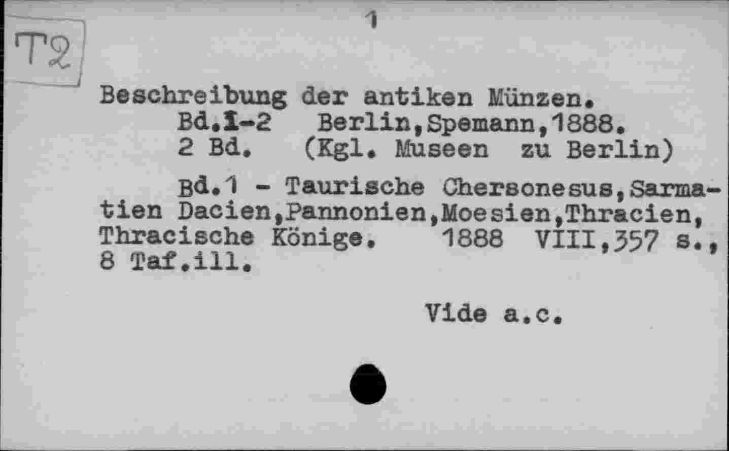 ﻿1
Beschreibung der antiken Münzen.
Bd.1-2 Berlin,Spemann,1888.
2 Bd. (Kgl. Museen zu Berlin)
Bd.1 - Taurische Chersonesus,Sarma tien Dacien,Pannonien,Moesien,Thracien, Thracische Könige. 1888 VIII,357 s. 8 Taf.ill.
Vide a.c.